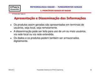 EThICS 907.002.01
METEOROLOGIA RADAR – FUNDAMENTOS GERAISEThICS
ENGINEERING
Apresentação e Disseminação das Informações
1. PRINCÍPIOS GERAIS DE RADAR
Os produtos assim geradas são apresentadas em terminais de
usuários, seja local, seja remotamente.
A disseminação pode ser feita para uso de um ou mais usuários,
via rede local ou via rede extendida.
Os dados e os produtos podem também ser armazenados
18/5/2013 Propriedade Intelectual de EThICS Engineering 29
Os dados e os produtos podem também ser armazenados
digitalmente.
 