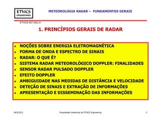 EThICS 907.002.01
METEOROLOGIA RADAR – FUNDAMENTOS GERAISEThICS
ENGINEERING
1. PRINCÍPIOS GERAIS DE RADAR
NOÇÕES SOBRE ENERGIA ELETROMAGNÉTICA
FORMA DE ONDA E ESPECTRO DE SINAIS
RADAR: O QUE É?
SISTEMA RADAR METEOROLÓGICO DOPPLER: FINALIDADES
18/5/2013 Propriedade Intelectual de EThICS Engineering 3
SISTEMA RADAR METEOROLÓGICO DOPPLER: FINALIDADES
SENSOR RADAR PULSADO DOPPLER
EFEITO DOPPLER
AMBIGUIDADE NAS MEDIDAS DE DISTÂNCIA E VELOCIDADE
DETEÇÃO DE SINAIS E EXTRAÇÃO DE INFORMAÇÕES
APRESENTAÇÃO E DISSEMINAÇÃO DAS INFORMAÇÕES
 
