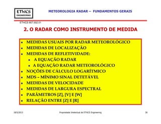 EThICS 907.002.01
METEOROLOGIA RADAR – FUNDAMENTOS GERAISEThICS
ENGINEERING
2. O RADAR COMO INSTRUMENTO DE MEDIDA
MEDIDAS USUAIS POR RADAR METEOROLÓGICO
MEDIDAS DE LOCALIZAÇÃO
MEDIDAS DE REFLETIVIDADE:
A EQUAÇÃO RADAR
18/5/2013 Propriedade Intelectual de EThICS Engineering 30
A EQUAÇÃO RADAR METEOROLÓGICO
NOÇÕES DE CÁLCULO LOGARÍTMICO
MDS – MÍNIMO SINAL DETETÁVEL
MEDIDAS DE VELOCIDADE
MEDIDAS DE LARGURA ESPECTRAL
PARÂMETROS [Z], [V] E [W]
RELAÇÃO ENTRE [Z] E [R]
 