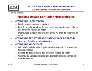 EThICS 907.002.01
METEOROLOGIA RADAR – FUNDAMENTOS GERAISEThICS
ENGINEERING
Medidas Usuais por Radar Meteorológico
2. O RADAR COMO INSTRUMENTO DE MEDIDA
MEDIDAS DE LOCALIZAÇÃO
Distância entre o radar e os alvos
Posição angular de elevação e azimute, em coordenadas polares,
dos alvos em relação ao radar
Distribuição espacial dos ecos dos alvos, na área de cobertura do
radar
18/5/2013 Propriedade Intelectual de EThICS Engineering 31
radar
MEDIDAS DE REFLETIVIDADE (INTENSIDADE DOS ECOS)
Taxa de refletividade radar dos alvos
MEDIDAS DE VELOCIDADE
Velocidade radial média Doppler de deslocamento dos alvos em
relação ao radar
Sentido de deslocamento dos alvos em relação ao radar
Variância da velocidade radial dos deslocamentos dos alvos em
relação ao radar
 