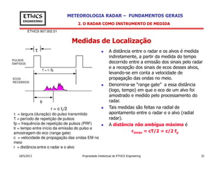 EThICS 907.002.01
METEOROLOGIA RADAR – FUNDAMENTOS GERAISEThICS
ENGINEERING
Medidas de Localização
2. O RADAR COMO INSTRUMENTO DE MEDIDA
A distância entre o radar e os alvos é medida
indiretamente, a partir da medida do tempo
decorrido entre a emissão dos sinais pelo radar
e a recepção dos sinais de ecos desses alvos,
levando-se em conta a velocidade de
propagação das ondas no meio.
Denomina-se “range gate” a essa distância
T = 1 /fp
PULSOS
EMITIDOS
ECOS
RECEBIDOS
τ
18/5/2013 Propriedade Intelectual de EThICS Engineering 32
Denomina-se “range gate” a essa distância
(logo, tempo) em que o eco de um alvo foi
amostrado e medido pelo processamento do
radar.
Tais medidas são feitas na radial de
apontamento entre o radar e o alvo (radial
radar).
A distância não ambígua máxima é
rUmáx = cT/2 = c/2 fp
τ = largura (duração) do pulso transmitido
T = período de repetição de pulsos
fp = frequência de repetição de pulsos (PRF)
tr = tempo entre início da emissão do pulso e
amostragem do eco (range gate)
c = velocidade de propagação das ondas EM no
meio
r = distância entre o radar e o alvo
tr
r = c tr/2
 