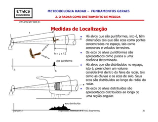 EThICS 907.002.01
METEOROLOGIA RADAR – FUNDAMENTOS GERAISEThICS
ENGINEERING
Medidas de Localização
2. O RADAR COMO INSTRUMENTO DE MEDIDA
Há alvos que são puntiformes, isto é, têm
dimensões tais que dão ecos como pontos
concentrados no espaço, tais como
aeronaves e veículos terrestres.
Os ecos de alvos puntiformes são
apresentados como pulsos a uma
distância determinada.
r
h = c τ / 2
eco puntiforme
18/5/2013 Propriedade Intelectual de EThICS Engineering 35
distância determinada.
Há alvos que são distribuídos no espaço,
isto é, preenchem um volume
considerável dentro do feixe do radar, tais
como as chuvas e os ecos de solo. Seus
ecos são distribuídos ao longo da radial do
radar.
Os ecos de alvos distribuídos são
apresentados distribuídos ao longo de
uma região angular.
eco puntiforme
0 tr
eco distribuído
 