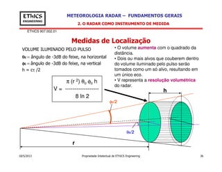 EThICS 907.002.01
METEOROLOGIA RADAR – FUNDAMENTOS GERAISEThICS
ENGINEERING
Medidas de Localização
2. O RADAR COMO INSTRUMENTO DE MEDIDA
VOLUME ILUMINADO PELO PULSO
θθθθ0 = ângulo de -3dB do feixe, na horizontal
φφφφ0 = ângulo de -3dB do feixe, na vertical
h = cτ /2
• O volume aumenta com o quadrado da
distância.
• Dois ou mais alvos que couberem dentro
do volume iluminado pelo pulso serão
tomados como um só alvo, resultando em
um único eco.
• V representa a resolução volumétrica
do radar.
π (r 2) θ0 φ0 h
V = ------------------
18/5/2013 Propriedade Intelectual de EThICS Engineering 36
do radar.
V = ------------------
8 ln 2
φφφφ0/2
h
θθθθ0/2
r
 