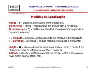 EThICS 907.002.01
METEOROLOGIA RADAR – FUNDAMENTOS GERAISEThICS
ENGINEERING
Medidas de Localização
2. O RADAR COMO INSTRUMENTO DE MEDIDA
Range = r = distância entre a origem 0 e o ponto A.
Slant range = range = medida feita em ângulo com a horizontal.
Ground range = rg = distância entre dois pontos medida seguindo a
curvatura terrestre.
θ = Azimuth = azimute = ângulo medido em relação à direção Norte.
18/5/2013 Propriedade Intelectual de EThICS Engineering 38
θ = Azimuth = azimute = ângulo medido em relação à direção Norte.
φ = Elevation = elevação = ângulo medido em relação à horizontal.
Heigth = h = altura = distância medida na vertical, entre o ponto A e o
plano horizontal de referência (contém o ponto 0).
Altitude = altitude = distância medida na vertical, entre o ponto A e o
nível médio do mar (1013 mb).
 