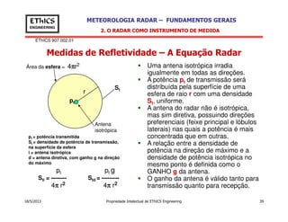 EThICS 907.002.01
METEOROLOGIA RADAR – FUNDAMENTOS GERAISEThICS
ENGINEERING
Medidas de Refletividade – A Equação Radar
2. O RADAR COMO INSTRUMENTO DE MEDIDA
Uma antena isotrópica irradia
igualmente em todas as direções.
A potência pt de transmissão será
distribuída pela superfície de uma
esfera de raio r com uma densidade
St, uniforme.
A antena do radar não é isotrópica,
r
pt
St
Área da esfera = 4ππππr2
18/5/2013 Propriedade Intelectual de EThICS Engineering 39
A antena do radar não é isotrópica,
mas sim diretiva, possuindo direções
preferenciais (feixe principal e lóbulos
laterais) nas quais a potência é mais
concentrada que em outras.
A relação entre a densidade de
potência na direção de máximo e a
densidade de potência isotrópica no
mesmo ponto é definida como o
GANHO g da antena.
O ganho da antena é válido tanto para
transmissão quanto para recepção.
Antena
isotrópica
pt = potência transmitida
St = densidade de potência de transmissão,
na superfície da esfera
i = antena isotrópica
d = antena diretiva, com ganho g na direção
do máximo
pt pt g
Sti = -------- Std = ---------
4ππππ r2 4ππππ r2
 