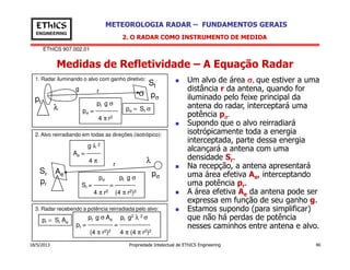 EThICS 907.002.01
METEOROLOGIA RADAR – FUNDAMENTOS GERAISEThICS
ENGINEERING
Medidas de Refletividade – A Equação Radar
2. O RADAR COMO INSTRUMENTO DE MEDIDA
Um alvo de área σσσσ, que estiver a uma
distância r da antena, quando for
iluminado pelo feixe principal da
antena do radar, interceptará uma
potência pσσσσ.
Supondo que o alvo reirradiará
isotrópicamente toda a energia
interceptada, parte dessa energia
rg
pt
pσ
St
λ
1. Radar iluminando o alvo com ganho diretivo:
σ
pσ = St σ
pt g σ
pσ = -----------
4 π r2
2. Alvo reirradiando em todas as direções (isotrópico):
18/5/2013 Propriedade Intelectual de EThICS Engineering 40
isotrópicamente toda a energia
interceptada, parte dessa energia
alcançará a antena com uma
densidade Sr.
Na recepção, a antena apresentará
uma área efetiva Ae, interceptando
uma potência pr.
A área efetiva Ae da antena pode ser
expressa em função de seu ganho g.
Estamos supondo (para simplificar)
que não há perdas de potência
nesses caminhos entre antena e alvo.
pt g σ Ae pt g2 λ 2 σ
pr = ------------ = ---------------
(4 π r2)2 4 π (4 π r2)2
g λ 2
Ae = -------
4 π
2. Alvo reirradiando em todas as direções (isotrópico):
r
pσ
λ
AeSr
pr
pσ pt g σ
Sr = ------- = ----------
4 π r2 (4 π r2)2
3. Radar recebendo a potência reirradiada pelo alvo:
pr = Sr Ae
 