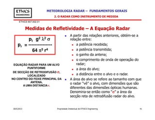 EThICS 907.002.01
METEOROLOGIA RADAR – FUNDAMENTOS GERAISEThICS
ENGINEERING
Medidas de Refletividade – A Equação Radar
2. O RADAR COMO INSTRUMENTO DE MEDIDA
A partir das relações anteriores, obtém-se a
relação entre:
a potência recebida;
a potência transmitida;
o ganho da antena;
o comprimento de onda de operação do
pt g2 λλλλ2 σσσσ
pr = ---------------
64 ππππ3 r4
18/5/2013 Propriedade Intelectual de EThICS Engineering 41
o comprimento de onda de operação do
radar;
a área do alvo;
a distância entre o alvo e o radar.
A área do alvo se refere ao tamanho com que
o radar “vê” o alvo, com dimensões que são
diferentes das dimensões ópticas humanas.
Denomina-se então como “σσσσ” a área da
secção reta de retrodifusão radar do alvo.
EQUAÇÃO RADAR PARA UM ALVO
PUNTIFORME
DE SECÇÃO DE RETRODIFUSÃO σσσσ,
LOCALIZADO
NO CENTRO DO FEIXE PRINCIPAL DA
ANTENA,
A UMA DISTÂNCIA r.
 