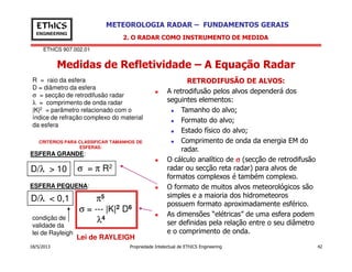 EThICS 907.002.01
METEOROLOGIA RADAR – FUNDAMENTOS GERAISEThICS
ENGINEERING
Medidas de Refletividade – A Equação Radar
2. O RADAR COMO INSTRUMENTO DE MEDIDA
RETRODIFUSÃO DE ALVOS:
A retrodifusão pelos alvos dependerá dos
seguintes elementos:
Tamanho do alvo;
Formato do alvo;
Estado físico do alvo;
Comprimento de onda da energia EM do
R = raio da esfera
D = diâmetro da esfera
σ = secção de retrodifusão radar
λ = comprimento de onda radar
|K|2 = parâmetro relacionado com o
índice de refração complexo do material
da esfera
18/5/2013 Propriedade Intelectual de EThICS Engineering 42
Comprimento de onda da energia EM do
radar.
O cálculo analítico de σσσσ (secção de retrodifusão
radar ou secção reta radar) para alvos de
formatos complexos é também complexo.
O formato de muitos alvos meteorológicos são
simples e a maioria dos hidrometeoros
possuem formato aproximadamente esférico.
As dimensões “elétricas” de uma esfera podem
ser definidas pela relação entre o seu diâmetro
e o comprimento de onda.
CRITÉRIOS PARA CLASSIFICAR TAMANHOS DE
ESFERAS:
D/λ > 10 σ = π R2
D/λ < 0,1 π5
σ = --- |K|2 D6
λ4
ESFERA GRANDE:
ESFERA PEQUENA:
Lei de RAYLEIGH
condição de
validade da
lei de Rayleigh
 