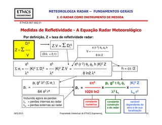 EThICS 907.002.01
METEOROLOGIA RADAR – FUNDAMENTOS GERAISEThICS
ENGINEERING
Medidas de Refletividade - A Equação Radar Meteorológico
2. O RADAR COMO INSTRUMENTO DE MEDIDA
π (r 2) θ0 φ0 h
V = ------------------
8 ln 2
π5 π5 π6 (r 2) θ φ h |K|2 Z
Di
6
Z = Σ ----
V
Z.V = Σ Di
6
(D/λ < 0,1)
Por definição, Z = taxa de refletividade radar:
18/5/2013 Propriedade Intelectual de EThICS Engineering 43
pt g2 λ2 (Σ σi )
pr = --------------------
64 π3 r4
π5 π5 π6 (r 2) θ0 φ0 h |K|2 Z
Σ σi = --- |K|2 Σ Di
6 = ---- |K|2 Z.V = ---------------------------
λ4 λ4 8 ln2 λ4
cππππ3 pt g2 ττττ θθθθ0000 φφφφ0000 |K|2 Z
pr = ------------- x ----------------- x --------
1024 ln2 λλλλ2 Li Le r2
h = cτ /2
Incluindo agora as perdas:
Li = perdas internas ao radar
Le = perdas externas ao radar
constante
numérica
constante
construtiv
a do radar
variável
dependente do
alvo e de sua
localização
 