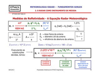 EThICS 907.002.01
METEOROLOGIA RADAR – FUNDAMENTOS GERAISEThICS
ENGINEERING
Medidas de Refletividade - A Equação Radar Meteorológico
2. O RADAR COMO INSTRUMENTO DE MEDIDA
1,27λ
φ0 [rad] = θ0 [rad] = --------
Da
c
λ = ---
f
4π ρa A
g = ----------
λ
π D2
A = ------
A = área física da antena
Da = diâmetro útil da antena
r = eficiência da abertura da antena
cππππ3 pt g2 ττττ θθθθ0000 φφφφ0000 |K|2 Z
pr = ------------- x ----------------- x --------
1024 ln2 λλλλ2 Li Le r2
18/5/2013 Propriedade Intelectual de EThICS Engineering 44
fλ2 4 ra = eficiência da abertura da antena
Executando as
substituições
devidas, temos:
Z [mm6/m3] = 1018.Z [m6/m3] Z[dBZ] = 10 log Z [mm6/m3] = 180 + Z [dB]
(1,27)2 ππππ710-18 pt ρρρρa
2 Da
2 f4 ττττ |K|2 Z[mm6/m3]
pr = ------------------ x ------------------ x -----------------
1024 ln2 c3 Li Le r2
constante
numérica
constante
construtiva
do radar
variável
dependente do
alvo e de sua
localização
 