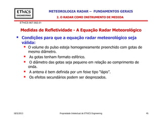 EThICS 907.002.01
METEOROLOGIA RADAR – FUNDAMENTOS GERAISEThICS
ENGINEERING
Medidas de Refletividade - A Equação Radar Meteorológico
Condições para que a equação radar meteorológico seja
válida:
O volume do pulso esteja homogeneamente preenchido com gotas de
mesmo diâmetro.
As gotas tenham formato esférico.
O diâmetro das gotas seja pequeno em relação ao comprimento de
2. O RADAR COMO INSTRUMENTO DE MEDIDA
18/5/2013 Propriedade Intelectual de EThICS Engineering 45
O diâmetro das gotas seja pequeno em relação ao comprimento de
onda.
A antena é bem definida por um feixe tipo “lápis”.
Os efeitos secundários podem ser desprezados.
 