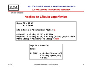 EThICS 907.002.01
METEOROLOGIA RADAR – FUNDAMENTOS GERAISEThICS
ENGINEERING
Noções de Cálculo Logarítmico
2. O RADAR COMO INSTRUMENTO DE MEDIDA
Sejam P1 = 10 W
P2 = 20 W
Isto é: P2 = 2 x P1 ou também P2/P1 = 2
P1 [dBW] = 10 x log 10 [W] = 10 dBW
P2 [dBW] = 10 x log 20 [W] = 10 x log (2 x 10) [W] = 13 dBW
18/5/2013 Propriedade Intelectual de EThICS Engineering 47
Seja Z1 = 1 mm6
/m3
Então:
Z1 [dBZ] = 10 x log Z1 [mm6
/m3
]
= 10 x log 1 [mm6
/m3
]
= 0 dbZ
P2 [dBW] = 10 x log 20 [W] = 10 x log (2 x 10) [W] = 13 dBW
P2/P1 [dBW] = P2 [dBW] – P1 [dBW] = 3 dB
 