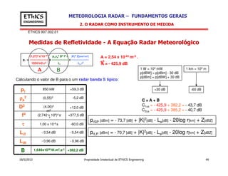 EThICS 907.002.01
METEOROLOGIA RADAR – FUNDAMENTOS GERAISEThICS
ENGINEERING
Medidas de Refletividade - A Equação Radar Meteorológico
2. O RADAR COMO INSTRUMENTO DE MEDIDA
(1,27)2 ππππ710-18 pt ρρρρa
2 D2 f4 ττττ |K|2 Z[mm6/m3]
pr = ------------------- x ----------------- x ------------------
1024 ln2 c3 Li Le r2
A B
A =A =A =A = 2,54 x 10-43 m-3 .
s3
A =A =A =A = - 425,9 dB
Calculando o valor de B para o um radar banda S típico:
1 W = 103 mW
p[dBW] = p[dBm] - 30 dB
p[dBm] = p[dBW] + 30 dB
1 km = 103 m
+30 dB -60 dBp 850 kW +59,3 dB
18/5/2013 Propriedade Intelectual de EThICS Engineering 49
C = A + B
C1us = - 425,9 + 382,2 = - 43,7 dB
C2us = - 425,9 + 385,2 = - 40,7 dB
prSP [dBm] = - 73,7 [dB] + |K|2[dB] - Le[dB] - 20log r[km] + Z[dBZ]
prLP [dBm] = - 70,7 [dB] + |K|2[dB] - Le[dB] - 20log r[km] + Z[dBZ]
+30 dB -60 dBpt
ρρρρa
2
D2
f4
ττττ
LiT
850 kW
(0,55)2
(4,00)2
m2
(2,742 x 109)4 s-
4
1,00 x 10-6 s
- 0,54 dB
+59,3 dB
-5,2 dB
+12,0 dB
+377,5 dB
-60,0 dB
B +382,2 dB1,649x1038 W.m2.s-3
LiR
- 0,96 dB
- 0,54 dB
- 0,96 dB
 