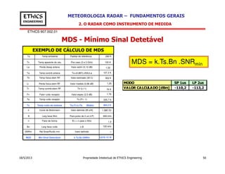 EThICS 907.002.01
METEOROLOGIA RADAR – FUNDAMENTOS GERAISEThICS
ENGINEERING
MDS - Mínimo Sinal Detetável
To
Tc
La
Temp ambiente
Temp aparente do céu
Ta
Ttr
Lr
Perda dissip antena
Temp contrib antena
Temp física elem RF
Perda física elem RF
Padrão de referência
Pior caso (2 e 3 GHz)
Valor estim (0,10 dB)
To+(0,88Tc-254)/La
Valor estimado (30 C)
Valor medido (0,96 dB)
290 K
100 K
1,02
127,3 K
303 K
1,25
EXEMPLO DE CÁLCULO DE MDS
MDS = k.Ts.Bn .SNRmín
2. O RADAR COMO INSTRUMENTO DE MEDIDA
MODO SP 1us LP 2us
VALOR CALCULADO [dBm] -110,2 -113,2
18/5/2013 Propriedade Intelectual de EThICS Engineering 50
Tr
Fn
Te
Ts
Temp contrib elem RF
Fator ruído receptor
Temp ruído receptor
Temp ruído de sistema
Ttr (Lr-1)
Valor espec (2,5 dB)
To (Fn -1)
Ta+Tr+LrTe (Blake)
75 K
1,78
225,7 K
484,4 K
k Const de Boltzmann
B
n
Bn
SNRm
MDS
Larg faixa filtro
Fator de forma
Larg faixa ruído
Rel Sinal/Ruído mín
Mín Sinal Detectável
Valor definido [W.s/K] 1,38E-23
Para pulso de 2 us (LP) 600 kHz
B.τ = n para o filtro 1,2
n.B 720 kHz
Valor definido 1
k.Ts.Bn.SNRm 4,81E-15 W
VALOR CALCULADO [dBm] -110,2 -113,2
 