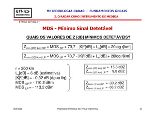 EThICS 907.002.01
METEOROLOGIA RADAR – FUNDAMENTOS GERAISEThICS
ENGINEERING
MDS - Mínimo Sinal Detetável
2. O RADAR COMO INSTRUMENTO DE MEDIDA
Zmín (200 km) SP = MDS SP + 73,7 - |K|2[dB] + Le[dB] + 20log r[km]
QUAIS OS VALORES DE Z [dB] MÍNIMOS DETETÁVEIS?
Zmín (200 km) LP = MDS LP + 70,7 - |K|2[dB] + Le[dB] + 20log r[km]
18/5/2013 Propriedade Intelectual de EThICS Engineering 51
r = 200 km
Le[dB] = 6 dB (estimativa)
|K|2[dB] = - 0,32 dB (água líq)
MDS SP = - 110,2 dBm
MDS LP = - 113,2 dBm
Zmín (200 km) SP = 15,8 dBZ
Zmín (200 km) LP = 9,8 dBZ
Z0mín (1 km)SP = -30,2 dBZ
Z0mín (1 km)LP = -36,2 dBZ
 