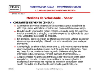 EThICS 907.002.01
METEOROLOGIA RADAR – FUNDAMENTOS GERAISEThICS
ENGINEERING
Medidas de Velocidade - Shear
CORTANTES DE VENTO (SHEAR):
As cortantes de vento (shear) são caracterizadas pelas existência de
diferenças entre velocidades medidas em pontos distintos no espaço.
O radar mede velocidades radiais médias, em cada range bin, obtendo
o valor em módulo, a direção, o sentido e o ponto de aplicação de cada
vetor velocidade no espaço de medição.
Em princípio, pode-se avaliar as diferenças entre dois vetores quaisquer
2. O RADAR COMO INSTRUMENTO DE MEDIDA
18/5/2013 Propriedade Intelectual de EThICS Engineering 59
Em princípio, pode-se avaliar as diferenças entre dois vetores quaisquer
desse espaço de medição, obtendo um vetor resultante para cada par
de vetores.
A compilação de shear é feita entre dois ou três vetores representantes
das velocidades medidas em dois ou três range bins adjacentes. Pode-
se, dessa forma, avaliar o shear segundo diferentes direções de
interesse: radial, horizontal, vertical, azimute, tridimensional, ...
A representação no plano da distribuição dos valores de shear assim
compilados, permite reconhecer a existência de convergências e
divergências de ventos nas regiões de interesse, que podem estar
sendo causadas por downbursts, microburts, gust fronts, etc.
 