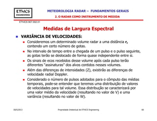 EThICS 907.002.01
METEOROLOGIA RADAR – FUNDAMENTOS GERAISEThICS
ENGINEERING
Medidas de Largura Espectral
VARIÂNCIA DE VELOCIDADES:
Consideremos um determinado volume radar a uma distância r,
contendo um certo número de gotas.
No intervalo de tempo entre a chegada de um pulso e o pulso seguinte,
as gotas terão se deslocado de forma quase independente entre si.
Os sinais de ecos recebidos desse volume após cada pulso terão
2. O RADAR COMO INSTRUMENTO DE MEDIDA
18/5/2013 Propriedade Intelectual de EThICS Engineering 60
Os sinais de ecos recebidos desse volume após cada pulso terão
diferentes “assinaturas” dos alvos contidos nesses volumes.
Além das diferenças de intensidades (Z), existirão as diferenças de
velocidade radial Doppler.
Considerado o número de pulsos adotados para o cômputo das médias
temporais, pode-se entender que teremos uma distribuição de valores
de velocidades para tal volume. Essa distribução se caracterizará por
uma valor médio da velocidade (resultando no valor de V) e uma
variância (resultando no valor de W).
 