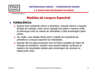 EThICS 907.002.01
METEOROLOGIA RADAR – FUNDAMENTOS GERAISEThICS
ENGINEERING
Medidas de Largura Espectral
TURBULÊNCIA:
Quanto mais turbulenta estiver a atmosfera, naquele volume e naquele
período de medição, maior será a agitação das gotas e maiores serão
as diferenças entre os valores de velocidade a cada amostragem pelos
pulsos.
Há, então, uma relação direta entre o estado de turbulência da
2. O RADAR COMO INSTRUMENTO DE MEDIDA
18/5/2013 Propriedade Intelectual de EThICS Engineering 61
Há, então, uma relação direta entre o estado de turbulência da
atmosfera e a largura espectral de velocidades.
Quando não há gotas presentes mas há fortes variações do índice de
refração da atmosfera, também será possível detetar variâncias no
espectro de velocidades obtidos pela amostragem de volumes no
espaço pelo radar.
 