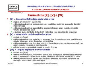 EThICS 907.002.01
METEOROLOGIA RADAR – FUNDAMENTOS GERAISEThICS
ENGINEERING
Parâmetros [Z], [V] e [W]
[Z] = taxa de refletividade radar dos alvos
medida em [mm6/m3] ou em dBZ
está relacionada com a potência dos ecos recebidos, conforme a equação do radar
meteorológico
está relacionada com a quantidade e as dimensões das gotas contidas em cada
volume de resolução radar
é suposto que a condição de Rayleigh é atendida (que as gotas são pequenas)
[V] = velocidade radial média dos alvos
2. O RADAR COMO INSTRUMENTO DE MEDIDA
18/5/2013 Propriedade Intelectual de EThICS Engineering 62
[V] = velocidade radial média dos alvos
medida em [m/s]
está relacionada com a variação no tempo da fase dos sinais dos ecos recebidos em
relação à fase dos sinais dos pulsos transmitidos
está relacionada com a direção e o sentido do deslocamento dos alvos em relação ao
radar, medidos na radial de apontamento
calculada como a velocidade devida ao efeito Doppler
[W] = largura espectral de velocidades
medida em [m/s]
está relacionada com a variância da distribuição do espectro de velocidades Doppler
gerado pelas contribuições de cada gota contida no volume de resolução do radar
está relacionada com o regime de turbulência existente no interior do volume de
resolução no momento da amostragem
 