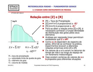 EThICS 907.002.01
METEOROLOGIA RADAR – FUNDAMENTOS GERAISEThICS
ENGINEERING
Relação entre [Z] e [R]
[R] = Taxa de Precipitação
[Z] [mm6/m3] é proporcional a ~Di
6
[R] [mm/h] é proporcional a ~Di
4
Para se obter a relação entre [Z] e [R], é
necessário conhecer a função densidade
de distribuição das gotas pelos seus
diâmetros
log N
2. O RADAR COMO INSTRUMENTO DE MEDIDA
18/5/2013 Propriedade Intelectual de EThICS Engineering 63
Análises por regressão linear permitiram
estabelecer que Z = aRb
Como a e b dependem do espectro de
gotas, difícil de se conhecer na prática,
experimentos levaram a diferentes
relações empíricas entre [Z] e [R]
Os valores de a e b variam no decorrer do
tempo de vida e ao longo do espaço de
um fenômeno meteorológico
Hoje existem centenas de valores de a e
b propostos para diferentes situações
Z.V = Σ Di
6 R.V = Σ viDi
3
R = taxa de precipitação
vi = velocidade limite de queda da gota
Di = diâmetro da gota
V = volume de medida
vi ∼ kD0,67
D
 