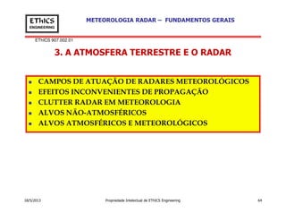 EThICS 907.002.01
METEOROLOGIA RADAR – FUNDAMENTOS GERAISEThICS
ENGINEERING
3. A ATMOSFERA TERRESTRE E O RADAR
CAMPOS DE ATUAÇÃO DE RADARES METEOROLÓGICOS
EFEITOS INCONVENIENTES DE PROPAGAÇÃO
CLUTTER RADAR EM METEOROLOGIA
ALVOS NÃO-ATMOSFÉRICOS
18/5/2013 Propriedade Intelectual de EThICS Engineering 64
ALVOS NÃO-ATMOSFÉRICOS
ALVOS ATMOSFÉRICOS E METEOROLÓGICOS
 