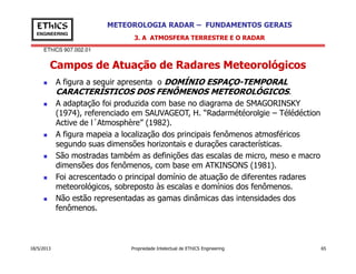 EThICS 907.002.01
METEOROLOGIA RADAR – FUNDAMENTOS GERAISEThICS
ENGINEERING
Campos de Atuação de Radares Meteorológicos
3. A ATMOSFERA TERRESTRE E O RADAR
A figura a seguir apresenta o DOMÍNIO ESPAÇO-TEMPORAL
CARACTERÍSTICOS DOS FENÔMENOS METEOROLÓGICOS.
A adaptação foi produzida com base no diagrama de SMAGORINSKY
(1974), referenciado em SAUVAGEOT, H. “Radarmétéorolgie – Télédéction
Active de l´Atmosphère” (1982).
A figura mapeia a localização dos principais fenômenos atmosféricos
18/5/2013 Propriedade Intelectual de EThICS Engineering 65
A figura mapeia a localização dos principais fenômenos atmosféricos
segundo suas dimensões horizontais e durações características.
São mostradas também as definições das escalas de micro, meso e macro
dimensões dos fenômenos, com base em ATKINSONS (1981).
Foi acrescentado o principal domínio de atuação de diferentes radares
meteorológicos, sobreposto às escalas e domínios dos fenômenos.
Não estão representadas as gamas dinâmicas das intensidades dos
fenômenos.
 