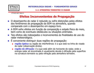 EThICS 907.002.01
METEOROLOGIA RADAR – FUNDAMENTOS GERAISEThICS
ENGINEERING
Efeitos Inconvenientes de Propagação
3. A ATMOSFERA TERRESTRE E O RADAR
O desempenho do radar é reduzido ou sofre distorções pelos efeitos
dos fenômenos de propagação da EEM na atmosfera, quando
comparado com o desempenho em espaço livre.
A EEM sofre efeitos em função da composição e estado físico do meio,
bem como de eventuais obstáculos ou situações anômalas.
Tais efeitos são indesejados e inconvenientes às finalidades de uso do
radar meteorológico.
18/5/2013 Propriedade Intelectual de EThICS Engineering 67
radar meteorológico.
É conveniente distinguir duas regiões de propagação:
região óptica ou região de interferência: é a que está na linha de visada
do radar (observação direta).
região de difração: é a que está além do horizonte do radar, onde a
energia radar ali encontrada é usualmente devida à difração pela superfície
na curvatura terrestre ou pela refração pela atmosfera terrestre.
 