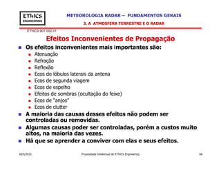 EThICS 907.002.01
METEOROLOGIA RADAR – FUNDAMENTOS GERAISEThICS
ENGINEERING
Efeitos Inconvenientes de Propagação
3. A ATMOSFERA TERRESTRE E O RADAR
Os efeitos inconvenientes mais importantes são:
Atenuação
Refração
Reflexão
Ecos do lóbulos laterais da antena
Ecos de segunda viagem
Ecos de espelho
18/5/2013 Propriedade Intelectual de EThICS Engineering 68
Ecos de espelho
Efeitos de sombras (ocultação do feixe)
Ecos de “anjos”
Ecos de clutter
A maioria das causas desses efeitos não podem ser
controladas ou removidas.
Algumas causas poder ser controladas, porém a custos muito
altos, na maioria das vezes.
Há que se aprender a conviver com elas e seus efeitos.
 