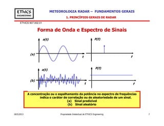 EThICS 907.002.01
METEOROLOGIA RADAR – FUNDAMENTOS GERAISEThICS
ENGINEERING
Forma de Onda e Espectro de Sinais
1. PRINCÍPIOS GERAIS DE RADAR
f
P(f)
t
a(t)
(a)
18/5/2013 Propriedade Intelectual de EThICS Engineering 7
A concentração ou o espalhamento da potência no espectro de frequências
indica o caráter de correlação ou de aleatoriedade de um sinal.
(a) Sinal predizível
(b) Sinal aleatório
t
a(t)
(b)
f
P(f)
 