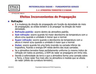 EThICS 907.002.01
METEOROLOGIA RADAR – FUNDAMENTOS GERAISEThICS
ENGINEERING
Efeitos Inconvenientes de Propagação
3. A ATMOSFERA TERRESTRE E O RADAR
Refração:
É a mudança da direção de propagação em função da densidade do meio
de propagação; as ondas tendem a se propagar na direção da maior
densidade.
Refração padrão: ocorre dentro da atmosfera padrão.
Sub-refração: ocorre quando há maior decréscimo da temperatura com a
altura e/ou quando a umidade é menor que o normal.
18/5/2013 Propriedade Intelectual de EThICS Engineering 70
altura e/ou quando a umidade é menor que o normal.
Super-refração: ocorre quando o decréscimo da temperatura com a
altura é menor e/ou quando a umidade é maior que o normal.
Dutos: ocorre quando há uma forte inversão na camada inferior da
troposfera, ficando a energia EM retida dentro das duas camadas.
Se a atmosfera terrestre fosse perfeitamente uniforme (o mesmo índice de
refração em todos os pontos), a EEM do radar se propagaria em linha reta.
Devido à esfericidade da terra e que a atmosfera forma uma camada sobre
a Terra, o feixe radar fica mais alto na atmosfera à medida que se afasta
do radar (efeito da curvatura terrestre).
 