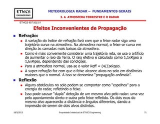 EThICS 907.002.01
METEOROLOGIA RADAR – FUNDAMENTOS GERAISEThICS
ENGINEERING
Efeitos Inconvenientes de Propagação
3. A ATMOSFERA TERRESTRE E O RADAR
Refração:
A variação do índice de refração fará com que o feixe radar siga uma
trajetória curva na atmosfera. Na atmosfera normal, o feixe se curva em
direção às camadas mais baixas da atmosfera.
Como é mais conveniente considerar uma trajetória reta, se usa o artifício
de aumentar o raio da Terra. O raio efetivo é calculado como 1,1xRgeo a
1,6xRgeo, dependendo das condições.
18/5/2013 Propriedade Intelectual de EThICS Engineering 71
1,6xRgeo, dependendo das condições.
Para a atmosfera normal, usa-se o valor Reff = (4/3)xRgeo.
A super-refração faz com que o feixe alcance alvos no solo em distâncias
maiores que o normal. A isso se denomina “propagação anômala”.
Reflexão
Alguns obstáculos no solo podem se comportar como “espelhos” para a
energia do radar, refletindo o feixe.
Isso pode causar “dupla” deteção de um mesmo alvo pelo radar: uma vez
pelo apontamento direto e outra pelo feixe refletido. Os dois ecos do
mesmo alvo aparecerão a distância e ângulos diferentes, dando a
impressão de serem de dois alvos distintos.
 