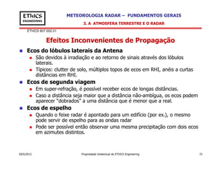 EThICS 907.002.01
METEOROLOGIA RADAR – FUNDAMENTOS GERAISEThICS
ENGINEERING
Efeitos Inconvenientes de Propagação
3. A ATMOSFERA TERRESTRE E O RADAR
Ecos do lóbulos laterais da Antena
São devidos à irradiação e ao retorno de sinais através dos lóbulos
laterais.
Típicos: clutter de solo, múltiplos topos de ecos em RHI, anéis a curtas
distâncias em RHI.
Ecos de segunda viagem
18/5/2013 Propriedade Intelectual de EThICS Engineering 72
Em super-refração, é possível receber ecos de longas distâncias.
Caso a distância seja maior que a distância não-ambígua, os ecos podem
aparecer “dobrados” a uma distância que é menor que a real.
Ecos de espelho
Quando o feixe radar é apontado para um edifício (por ex.), o mesmo
pode servir de espelho para as ondas radar
Pode ser possível então observar uma mesma precipitação com dois ecos
em azimutes distintos.
 