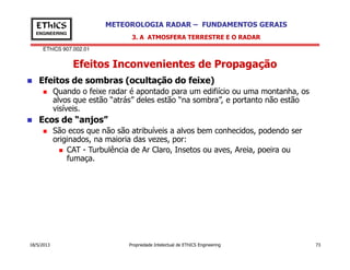 EThICS 907.002.01
METEOROLOGIA RADAR – FUNDAMENTOS GERAISEThICS
ENGINEERING
Efeitos Inconvenientes de Propagação
3. A ATMOSFERA TERRESTRE E O RADAR
Efeitos de sombras (ocultação do feixe)
Quando o feixe radar é apontado para um edifiício ou uma montanha, os
alvos que estão “atrás” deles estão “na sombra”, e portanto não estão
visíveis.
Ecos de “anjos”
São ecos que não são atribuíveis a alvos bem conhecidos, podendo ser
originados, na maioria das vezes, por:
18/5/2013 Propriedade Intelectual de EThICS Engineering 73
originados, na maioria das vezes, por:
CAT - Turbulência de Ar Claro, Insetos ou aves, Areia, poeira ou
fumaça.
 