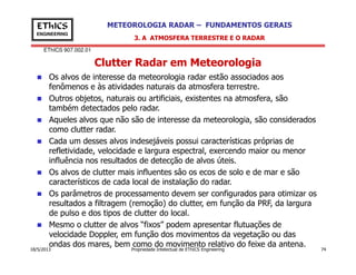 EThICS 907.002.01
METEOROLOGIA RADAR – FUNDAMENTOS GERAISEThICS
ENGINEERING
Clutter Radar em Meteorologia
Os alvos de interesse da meteorologia radar estão associados aos
fenômenos e às atividades naturais da atmosfera terrestre.
Outros objetos, naturais ou artificiais, existentes na atmosfera, são
também detectados pelo radar.
Aqueles alvos que não são de interesse da meteorologia, são considerados
como clutter radar.
Cada um desses alvos indesejáveis possui características próprias de
3. A ATMOSFERA TERRESTRE E O RADAR
18/5/2013 Propriedade Intelectual de EThICS Engineering 74
Cada um desses alvos indesejáveis possui características próprias de
refletividade, velocidade e largura espectral, exercendo maior ou menor
influência nos resultados de detecção de alvos úteis.
Os alvos de clutter mais influentes sâo os ecos de solo e de mar e são
característicos de cada local de instalação do radar.
Os parâmetros de processamento devem ser configurados para otimizar os
resultados a filtragem (remoção) do clutter, em função da PRF, da largura
de pulso e dos tipos de clutter do local.
Mesmo o clutter de alvos “fixos” podem apresentar flutuações de
velocidade Doppler, em função dos movimentos da vegetação ou das
ondas dos mares, bem como do movimento relativo do feixe da antena.
 