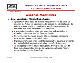 EThICS 907.002.01
METEOROLOGIA RADAR – FUNDAMENTOS GERAISEThICS
ENGINEERING
Alvos Não-Atmosféricos
Solo, Vegetação, Mares, Rios e Lagos:
Apresentam fortes ecos, em especial nas proximidades do radar. Os
retornos são feitos, em sua maior parte, através dos lóbulos laterais da
antena, embora o feixe principal possa também trazer retornos de
elevações existentes na área de cobertura radar.
A vegetação, quando se move com os ventos, pode prejudicar a
3. A ATMOSFERA TERRESTRE E O RADAR
18/5/2013 Propriedade Intelectual de EThICS Engineering 76
A vegetação, quando se move com os ventos, pode prejudicar a
remoção do clutter de solo por filtragem Doppler.
Os movimentos das marés também dão aos ecos dos mares uma
característica própria como clutter radar.
O processamento dos sinais recebidos desses alvos deve levar em conta
tais particularidades quando se deseja a remoção de tais ecos.
As elevações podem se causar obstruções à propagação da EEM do
feixe radar, impedindo a deteção de alvos meteorológicos. Podem
causar também a refração do feixe.
 
