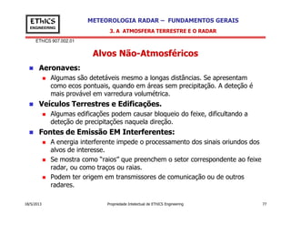 EThICS 907.002.01
METEOROLOGIA RADAR – FUNDAMENTOS GERAISEThICS
ENGINEERING
Alvos Não-Atmosféricos
Aeronaves:
Algumas são detetáveis mesmo a longas distâncias. Se apresentam
como ecos pontuais, quando em áreas sem precipitação. A deteção é
mais provável em varredura volumétrica.
Veículos Terrestres e Edificações.
Algumas edificações podem causar bloqueio do feixe, dificultando a
3. A ATMOSFERA TERRESTRE E O RADAR
18/5/2013 Propriedade Intelectual de EThICS Engineering 77
Algumas edificações podem causar bloqueio do feixe, dificultando a
deteção de precipitações naquela direção.
Fontes de Emissão EM Interferentes:
A energia interferente impede o processamento dos sinais oriundos dos
alvos de interesse.
Se mostra como “raios” que preenchem o setor correspondente ao feixe
radar, ou como traços ou raias.
Podem ter origem em transmissores de comunicação ou de outros
radares.
 