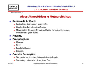 EThICS 907.002.01
METEOROLOGIA RADAR – FUNDAMENTOS GERAISEThICS
ENGINEERING
Alvos Atmosféricos e Meteorológicos
3. A ATMOSFERA TERRESTRE E O RADAR
Retorno de Ar Claro:
Partículas e insetos em suspensão.
Gradientes do índice de refração.
Movimentos da atmosfera detectáveis: turbulência, ventos,
microbursts, gust fronts.
Núvens.
18/5/2013 Propriedade Intelectual de EThICS Engineering 78
Núvens.
Precipitações:
Chuvas.
Neve.
Banda brilhante.
Granizo.
Grandes Formações:
Tempestades, frontais, linhas de instabilidade.
Tornados, ciclones tropicais, furacões.
 