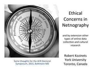 Ethical 
Concerns 
in 
Netnography 
and 
by 
extension 
other 
types 
of 
online 
data 
collec7on 
and 
cultural 
research 
Robert 
Kozinets 
York 
University 
Toronto, 
Canada 
Some 
thoughts 
for 
the 
ACR 
Doctoral 
Symposium, 
2015, 
Bal7more 
MD 
 