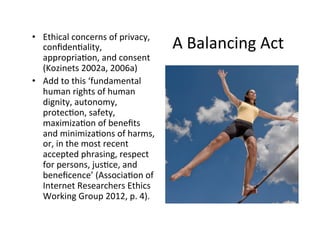 • Ethical 
concerns 
of 
privacy, 
A 
Balancing 
Act 
confiden7ality, 
appropria7on, 
and 
consent 
(Kozinets 
2002a, 
2006a) 
• Add 
to 
this 
‘fundamental 
human 
rights 
of 
human 
dignity, 
autonomy, 
protec7on, 
safety, 
maximiza7on 
of 
benefits 
and 
minimiza7ons 
of 
harms, 
or, 
in 
the 
most 
recent 
accepted 
phrasing, 
respect 
for 
persons, 
jus7ce, 
and 
beneficence’ 
(Associa7on 
of 
Internet 
Researchers 
Ethics 
Working 
Group 
2012, 
p. 
4). 
 