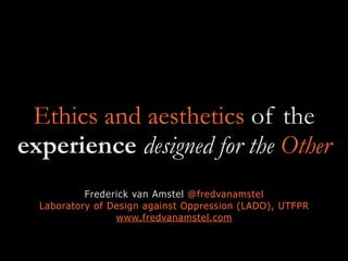 Ethics and aesthetics of the
experience designed for the Other
Frederick van Amstel @fredvanamstel
Laboratory of Design against Oppression (LADO), UTFPR
www.fredvanamstel.com
 