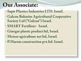 Our Associate:Sapir Plastics Industries LTD. Israel.Galcon Bakarim Agricultural Cooperative Society Ltd (“Galcon”) Israel.SMART Fertilizer-  Israel.Ginegar plastic product ltd, Israel.Meteor agriculture net ltd, Israel.P.Marom construction pvt.ltd. Israel.