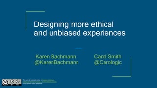 Designing more ethical
and unbiased experiences
This work is licensed under a Creative Commons
Attribution-NonCommercial 4.0 International License
except where noted otherwise.
Karen Bachmann Carol Smith
@KarenBachmann @Carologic
 