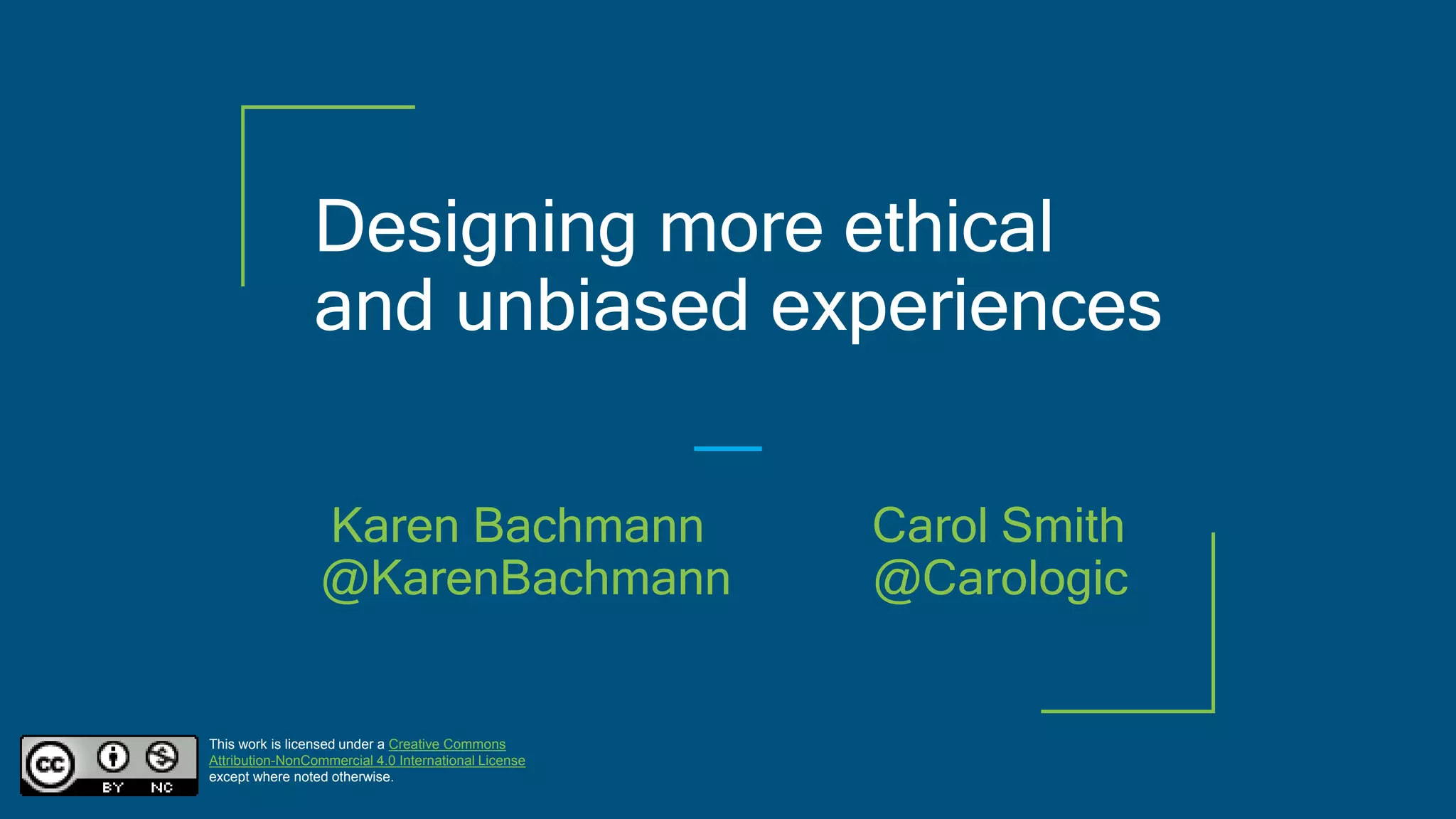 Designing more ethical
and unbiased experiences
This work is licensed under a Creative Commons
Attribution-NonCommercial 4.0 International License
except where noted otherwise.
Karen Bachmann Carol Smith
@KarenBachmann @Carologic
 