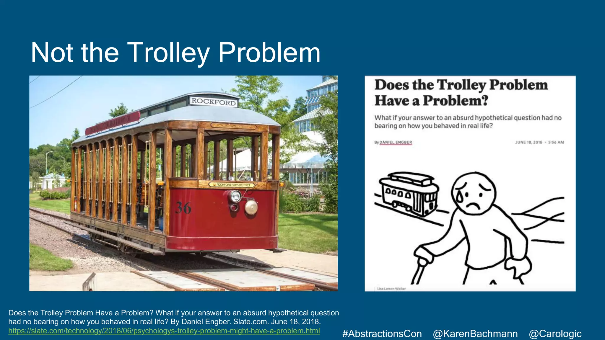 #AbstractionsCon @KarenBachmann @Carologic
Does the Trolley Problem Have a Problem? What if your answer to an absurd hypothetical question
had no bearing on how you behaved in real life? By Daniel Engber. Slate.com. June 18, 2018.
https://slate.com/technology/2018/06/psychologys-trolley-problem-might-have-a-problem.html
Not the Trolley Problem
 