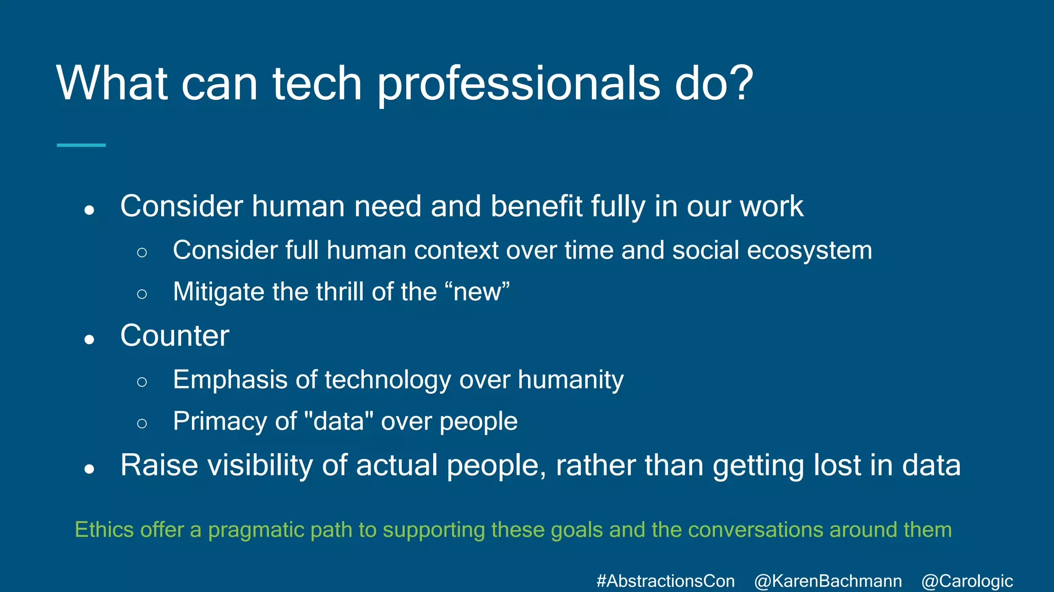 #AbstractionsCon @KarenBachmann @Carologic
● Consider human need and benefit fully in our work
○ Consider full human context over time and social ecosystem
○ Mitigate the thrill of the “new”
● Counter
○ Emphasis of technology over humanity
○ Primacy of "data" over people
● Raise visibility of actual people, rather than getting lost in data
What can tech professionals do?
Ethics offer a pragmatic path to supporting these goals and the conversations around them
 