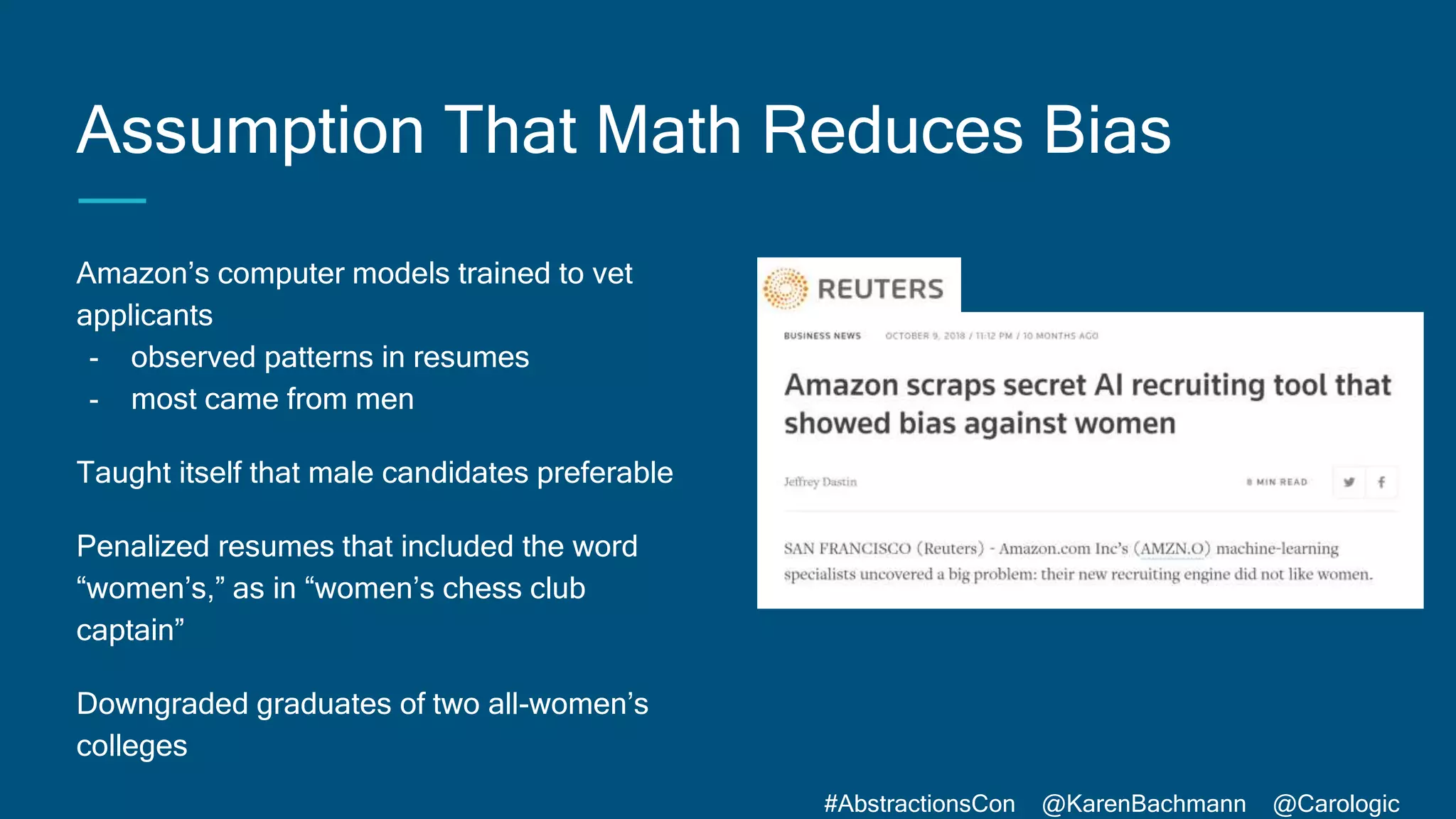 #AbstractionsCon @KarenBachmann @Carologic
Assumption That Math Reduces Bias
Amazon’s computer models trained to vet
applicants
- observed patterns in resumes
- most came from men
Taught itself that male candidates preferable
Penalized resumes that included the word
“women’s,” as in “women’s chess club
captain”
Downgraded graduates of two all-women’s
colleges
 