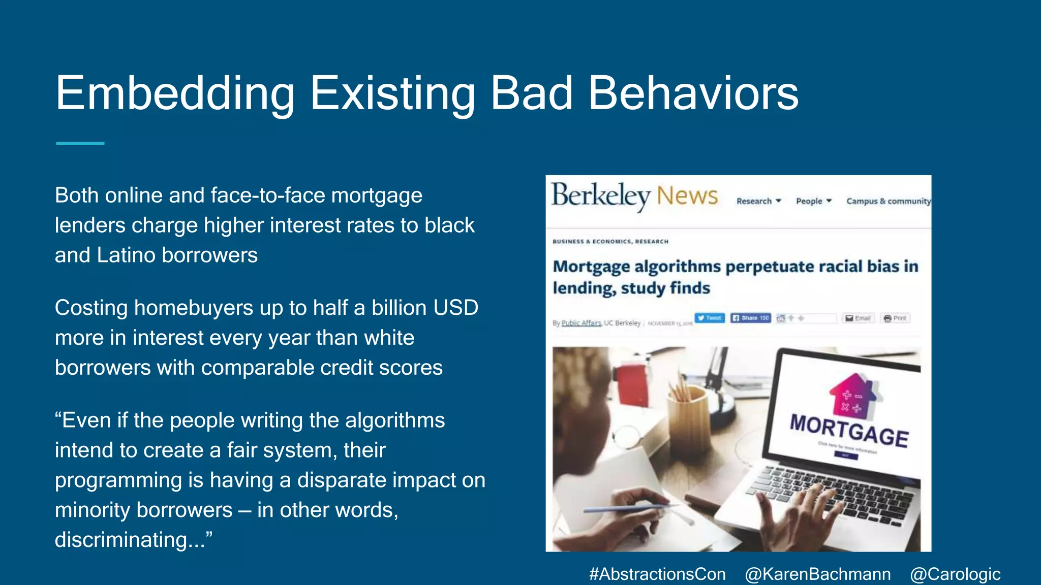 #AbstractionsCon @KarenBachmann @Carologic
Embedding Existing Bad Behaviors
Both online and face-to-face mortgage
lenders charge higher interest rates to black
and Latino borrowers
Costing homebuyers up to half a billion USD
more in interest every year than white
borrowers with comparable credit scores
“Even if the people writing the algorithms
intend to create a fair system, their
programming is having a disparate impact on
minority borrowers — in other words,
discriminating...”
 
