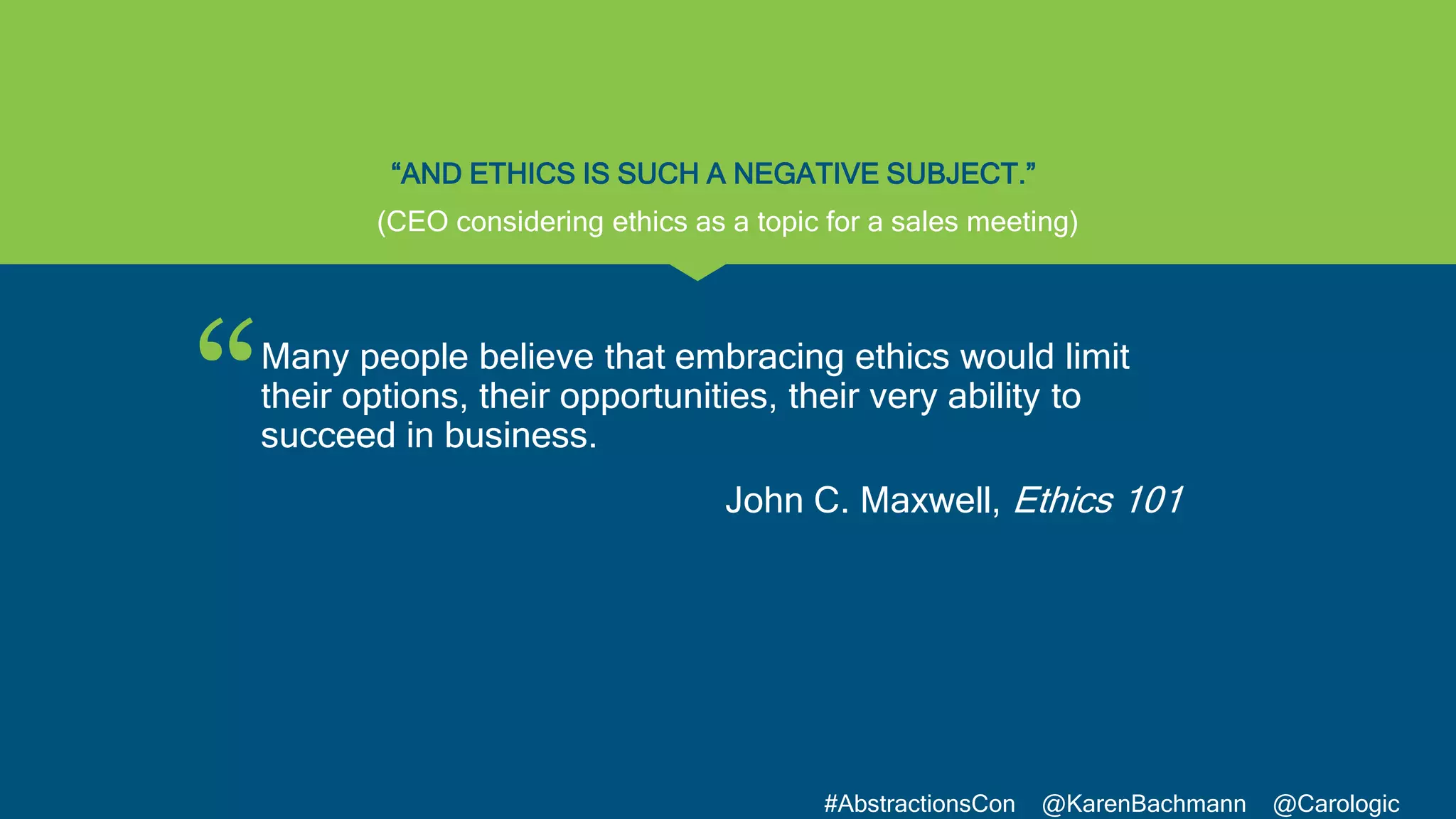 “
#AbstractionsCon @KarenBachmann @Carologic
“AND ETHICS IS SUCH A NEGATIVE SUBJECT.”
Many people believe that embracing ethics would limit
their options, their opportunities, their very ability to
succeed in business.
John C. Maxwell, Ethics 101
(CEO considering ethics as a topic for a sales meeting)
 