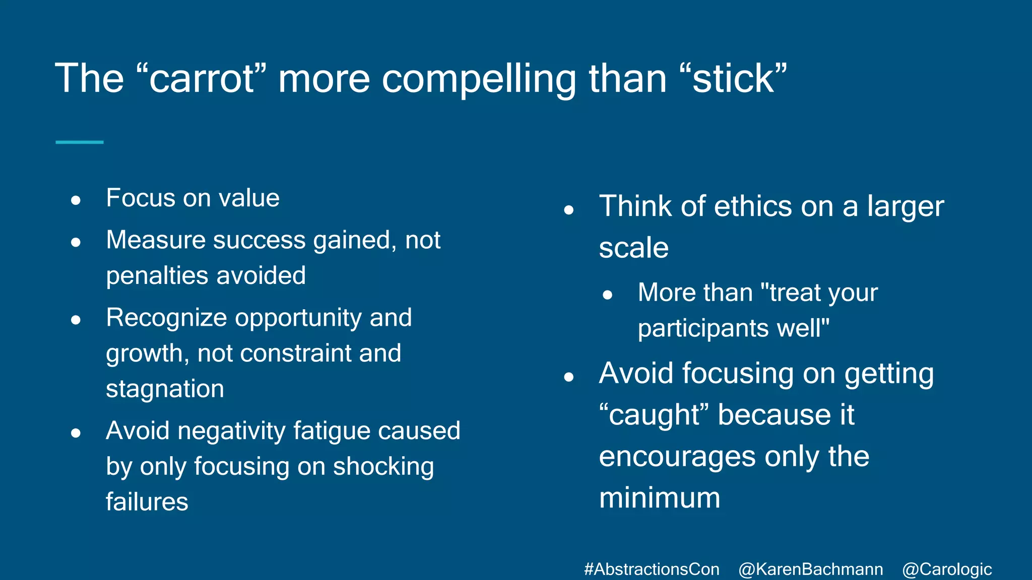 #AbstractionsCon @KarenBachmann @Carologic
● Focus on value
● Measure success gained, not
penalties avoided
● Recognize opportunity and
growth, not constraint and
stagnation
● Avoid negativity fatigue caused
by only focusing on shocking
failures
The “carrot” more compelling than “stick”
● Think of ethics on a larger
scale
● More than "treat your
participants well"
● Avoid focusing on getting
“caught” because it
encourages only the
minimum
 