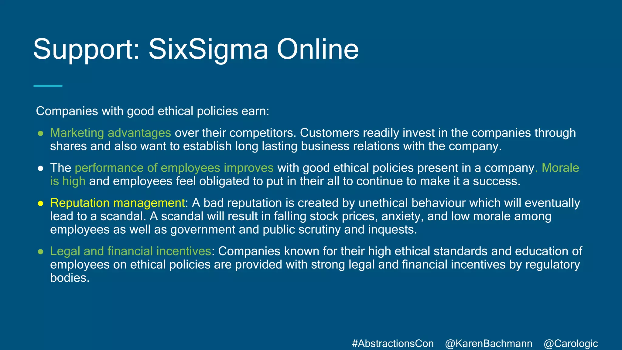 #AbstractionsCon @KarenBachmann @Carologic
Companies with good ethical policies earn:
● Marketing advantages over their competitors. Customers readily invest in the companies through
shares and also want to establish long lasting business relations with the company.
● The performance of employees improves with good ethical policies present in a company. Morale
is high and employees feel obligated to put in their all to continue to make it a success.
● Reputation management: A bad reputation is created by unethical behaviour which will eventually
lead to a scandal. A scandal will result in falling stock prices, anxiety, and low morale among
employees as well as government and public scrutiny and inquests.
● Legal and financial incentives: Companies known for their high ethical standards and education of
employees on ethical policies are provided with strong legal and financial incentives by regulatory
bodies.
Support: SixSigma Online
 